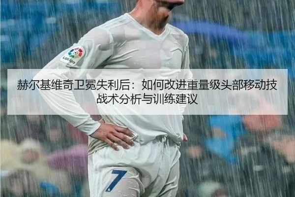 赫尔基维奇卫冕失利后：如何改进重量级头部移动技战术分析与训练建议